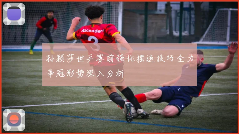 孙颖莎世乒赛前强化摆速技巧全力争冠形势深入分析