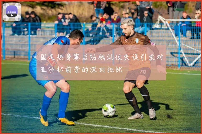 国足热身赛后防线站位失误引发对亚洲杯前景的深刻担忧