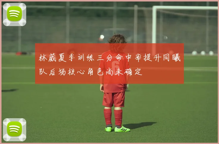 林葳夏季训练三分命中率提升同曦队后场核心角色尚未确定