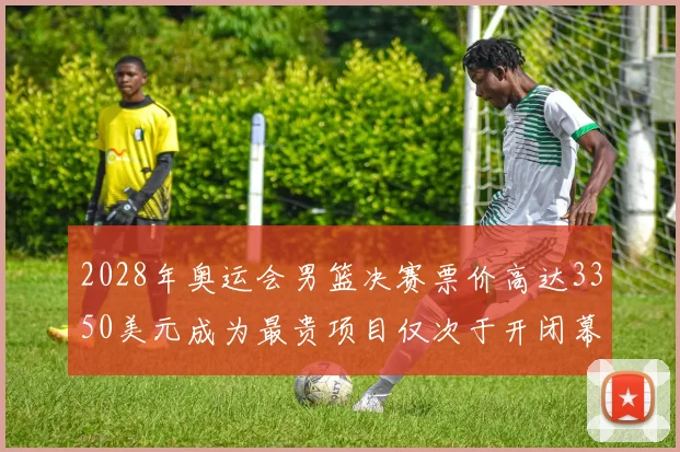 2028年奥运会男篮决赛票价高达3350美元成为最贵项目仅次于开闭幕式