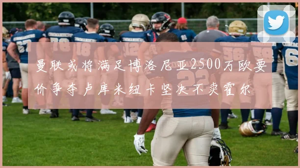 曼联或将满足博洛尼亚2500万欧要价争夺卢库米纽卡坚决不卖霍尔